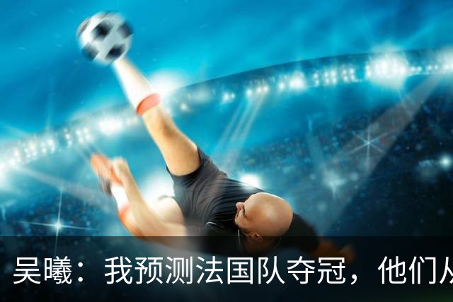 吴曦：我预测法国队夺冠，他们从个人能力到人员配置都非常强
