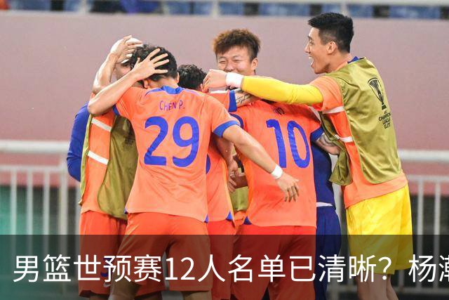 男篮世预赛12人名单已清晰？杨瀚森赵继伟领衔：周琦赵睿全被抛弃